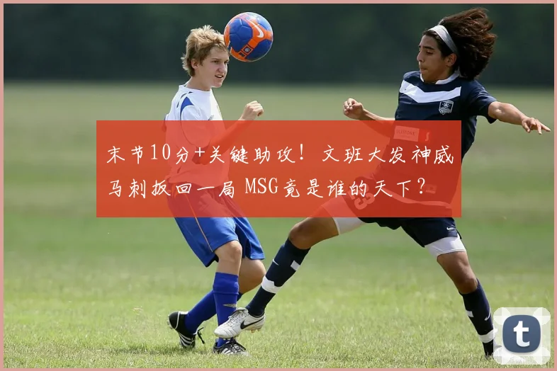 末节10分+关键助攻!文班大发神威马刺扳回一局 MSG竟是谁的天下?