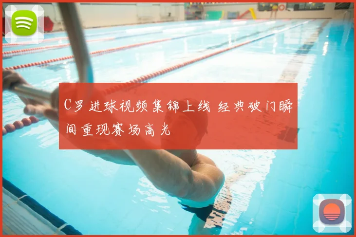 C罗进球视频集锦上线 经典破门瞬间重现赛场高光