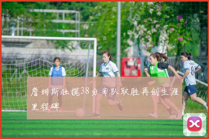 詹姆斯独揽38分率队取胜再创生涯里程碑