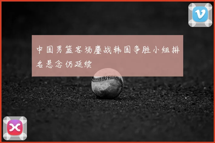 中国男篮客场鏖战韩国争胜小组排名悬念仍延续