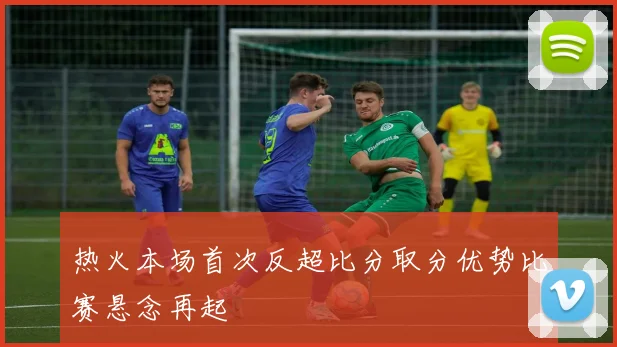热火本场首次反超比分取分优势比赛悬念再起
