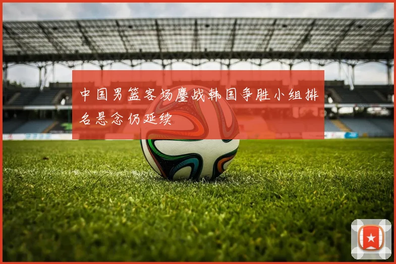 中国男篮客场鏖战韩国争胜小组排名悬念仍延续