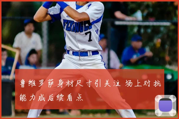 鲁维罗萨身材尺寸引关注 场上对抗能力成后续看点
