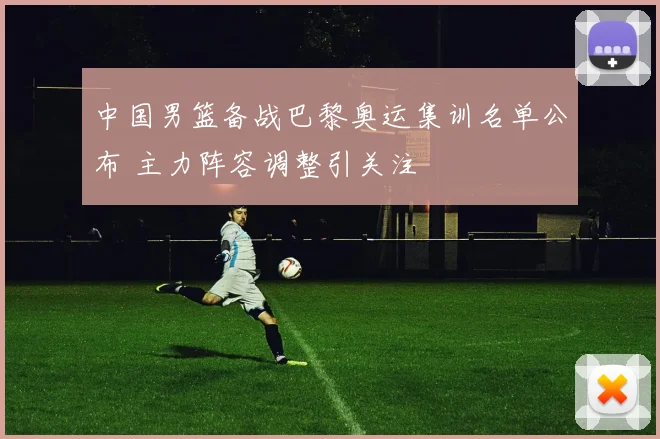 中国男篮备战巴黎奥运集训名单公布 主力阵容调整引关注