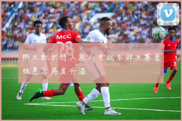 热火凯尔特人抢七开战东部决赛晋级悬念再度升温