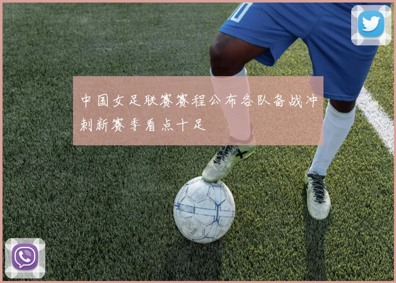 中国女足联赛赛程公布各队备战冲刺新赛季看点十足