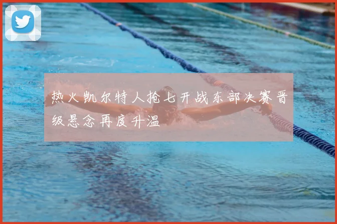 热火凯尔特人抢七开战东部决赛晋级悬念再度升温