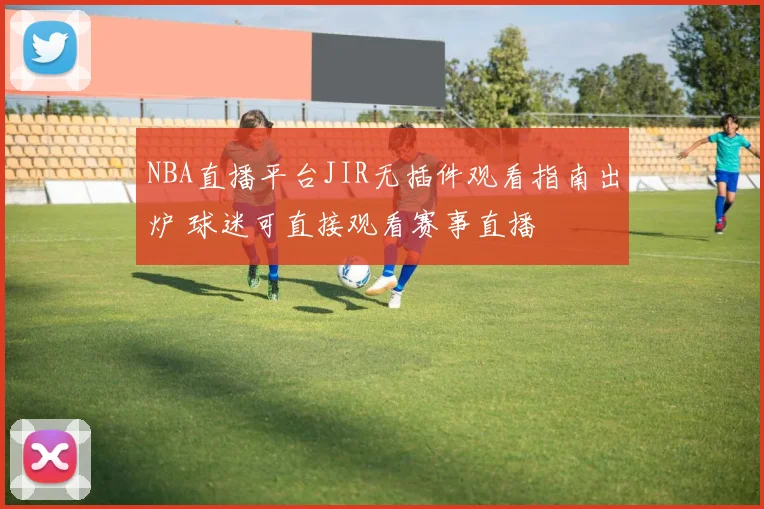 NBA直播平台JIR无插件观看指南出炉 球迷可直接观看赛事直播