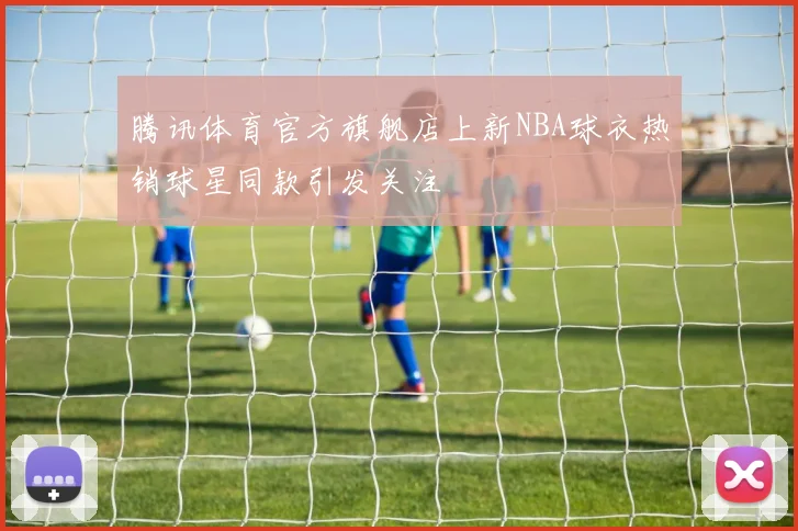 腾讯体育官方旗舰店上新NBA球衣热销球星同款引发关注