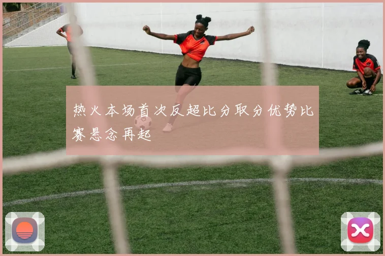 热火本场首次反超比分取分优势比赛悬念再起