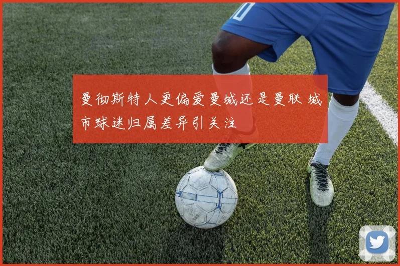 曼彻斯特人更偏爱曼城还是曼联 城市球迷归属差异引关注