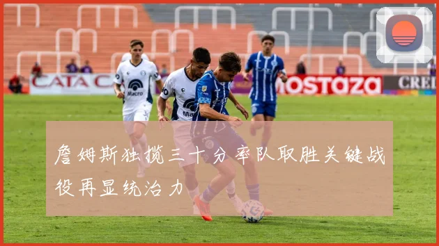 詹姆斯独揽三十分率队取胜关键战役再显统治力