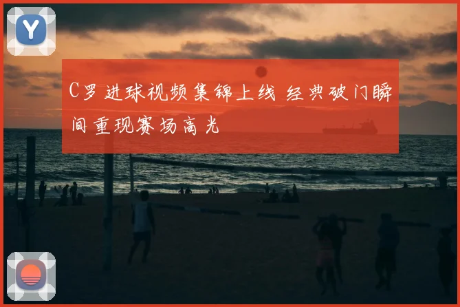 C罗进球视频集锦上线 经典破门瞬间重现赛场高光