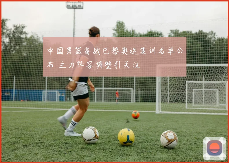 中国男篮备战巴黎奥运集训名单公布 主力阵容调整引关注